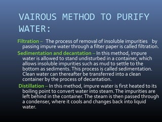 VAIROUS METHOD TO PURIFY
WATER:
Filtration – The process of removal of insoluble impurities by
passing impure water through a filter paper is called filtration.
Sedimentation and decantation – In this method, impure
water is allowed to stand undisturbed in a container, which
allows insoluble impurities such as mud to settle to the
bottom as sediments.This process is called sedimentation.
Clean water can thereafter be transferred into a clean
container by the process of decantation.
Distillation – In this method, impure water is first heated to its
boiling point to convert water into steam.The impurities are
left behind in the container.The steam is then passed through
a condenser, where it cools and changes back into liquid
water.
 