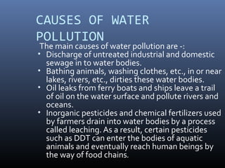 CAUSES OF WATER
POLLUTION
The main causes of water pollution are -:
• Discharge of untreated industrial and domestic
sewage in to water bodies.
• Bathing animals, washing clothes, etc., in or near
lakes, rivers, etc., dirties these water bodies.
• Oil leaks from ferry boats and ships leave a trail
of oil on the water surface and pollute rivers and
oceans.
• Inorganic pesticides and chemical fertilizers used
by farmers drain into water bodies by a process
called leaching. As a result, certain pesticides
such as DDT can enter the bodies of aquatic
animals and eventually reach human beings by
the way of food chains.
 