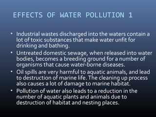 EFFECTS OF WATER POLLUTION 1
• Industrial wastes discharged into the waters contain a
lot of toxic substances that make water unfit for
drinking and bathing.
• Untreated domestic sewage, when released into water
bodies, becomes a breeding ground for a number of
organisms that cause water-borne diseases.
• Oil spills are very harmful to aquatic animals, and lead
to destruction of marine life.The cleaning up process
also causes a lot of damage to marine habitat.
• Pollution of water also leads to a reduction in the
number of aquatic plants and animals due to
destruction of habitat and nesting places.
 