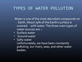 TYPES OF WATER POLLUTION
Water is one of the most abundant compounds on
Earth. About 75% of the Earth’s surface is
covered with water.The three main types of
water sources are -:
• Surface water
• Ground water
• Salty water
Unfortunately, we have been constantly
polluting our rivers, seas, and other water
bodies.
 