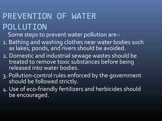 PREVENTION OF WATER
POLLUTION
Some steps to prevent water pollution are-:
1. Bathing and washing clothes near water bodies such
as lakes, ponds, and rivers should be avoided.
2. Domestic and industrial sewage wastes should be
treated to remove toxic substances before being
released into water bodies.
3. Pollution-control rules enforced by the government
should be followed strictly.
4. Use of eco-friendly fertilizers and herbicides should
be encouraged.
 