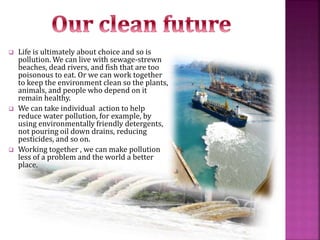  Life is ultimately about choice and so is
pollution. We can live with sewage-strewn
beaches, dead rivers, and fish that are too
poisonous to eat. Or we can work together
to keep the environment clean so the plants,
animals, and people who depend on it
remain healthy.
 We can take individual action to help
reduce water pollution, for example, by
using environmentally friendly detergents,
not pouring oil down drains, reducing
pesticides, and so on.
 Working together , we can make pollution
less of a problem and the world a better
place.
 