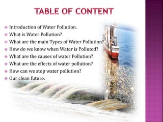  Introduction of Water Pollution.
 What is Water Pollution?
 What are the main Types of Water Pollution?
 How do we know when Water is Polluted?
 What are the causes of water Pollution?
 What are the effects of water pollution?
 How can we stop water pollution?
 Our clean future.
 