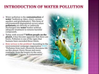  Water pollution is the contamination of
water bodies(e.g. lakes, rivers, oceans,
aquifers and groundwater). This form of
environmental degradation occurs when
pollutants are directly or indirectly
discharged into water bodies without
adequate treatment to remove harmful
compounds.
 Today, with around 7 billion people on the
planet, it has become apparent that there are
limits. Pollution is one of the signs that
humans have exceeded those limits.
 How serious is the problem? According to the
environmental campaign organization WWF:
“Pollution from toxic chemicals threatens life
on this planet. Every Ocean and every
continent, from the tropics to the once-
pristine polar regions, is contaminated.”
 