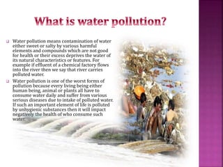  Water pollution means contamination of water
either sweet or salty by various harmful
elements and compounds which are not good
for health or their excess deprives the water of
its natural characteristics or features. For
example if effluent of a chemical factory flows
into the river then we say that river carries
polluted water.
 Water pollution is one of the worst forms of
pollution because every living being either
human being, animal or plants all have to
consume water daily and suffer from various
serious diseases due to intake of polluted water.
If such an important element of life is polluted
by unhygienic substances then it will impact
negatively the health of who consume such
water.
 
