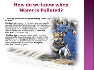  There are two main ways of measuring the quality
of water.
 One is to take samples of the water and measure the
concentrations of different chemicals that it contains.
If the chemicals are dangerous or the concentrations
are too great, we can regard the water as polluted.
Measurements like this are known as chemical
indicators of water quality.
 Another way to measure water quality involves
examining the fish, insects, and other invertebrates
that the water will support. If the river supports no
fish life at all, the quality is obviously much poorer.
Measurements like this are called biological
indicators of water quality.
 
