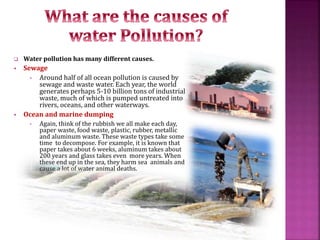  Water pollution has many different causes.
 Sewage
• Around half of all ocean pollution is caused by
sewage and waste water. Each year, the world
generates perhaps 5-10 billion tons of industrial
waste, much of which is pumped untreated into
rivers, oceans, and other waterways.
 Ocean and marine dumping
• Again, think of the rubbish we all make each day,
paper waste, food waste, plastic, rubber, metallic
and aluminum waste. These waste types take some
time to decompose. For example, it is known that
paper takes about 6 weeks, aluminum takes about
200 years and glass takes even more years. When
these end up in the sea, they harm sea animals and
cause a lot of water animal deaths.
 
