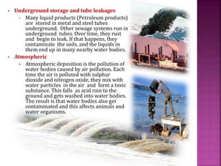  Underground storage and tube leakages
• Many liquid products (Petroleum products)
are stored in metal and steel tubes
underground. Other sewage systems run in
underground tubes. Over time, they rust
and begin to leak. If that happens, they
contaminate the soils, and the liquids in
them end up in many nearby water bodies.
 Atmospheric
 Atmospheric deposition is the pollution of
water bodies caused by air pollution. Each
time the air is polluted with sulphur
dioxide and nitrogen oxide, they mix with
water particles in the air and form a toxic
substance. This falls as acid rain to the
ground and gets washed into water bodies.
The result is that water bodies also get
contaminated and this affects animals and
water organisms.
 
