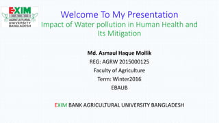 Welcome To My Presentation
Impact of Water pollution in Human Health and
Its Mitigation
Md. Asmaul Haque Mollik
REG: AGRW 2015000125
Faculty of Agriculture
Term: Winter2016
EBAUB
EXIM BANK AGRICULTURAL UNIVERSITY BANGLADESH
 