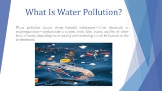 What Is Water Pollution?
Water pollution occurs when harmful substances—often chemicals or
microorganisms—contaminate a stream, river, lake, ocean, aquifer, or other
body of water, degrading water quality and rendering it toxic to humans or the
environment.
 