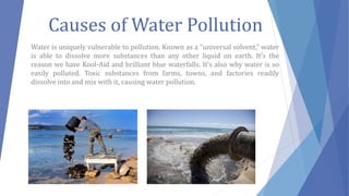 Causes of Water Pollution
Water is uniquely vulnerable to pollution. Known as a “universal solvent,” water
is able to dissolve more substances than any other liquid on earth. It’s the
reason we have Kool-Aid and brilliant blue waterfalls. It’s also why water is so
easily polluted. Toxic substances from farms, towns, and factories readily
dissolve into and mix with it, causing water pollution.
 