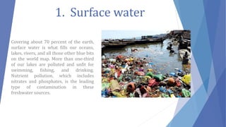 1. Surface water
Covering about 70 percent of the earth,
surface water is what fills our oceans,
lakes, rivers, and all those other blue bits
on the world map. More than one-third
of our lakes are polluted and unfit for
swimming, fishing, and drinking.
Nutrient pollution, which includes
nitrates and phosphates, is the leading
type of contamination in these
freshwater sources.
 