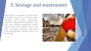 3. Sewage and wastewater
Used water is wastewater. It comes from
our sinks, showers, and toilets (think
sewage) and from commercial,
industrial, and agricultural activities. The
term also includes stormwater runoff,
which occurs when rainfall carries road
salts, oil, grease, chemicals, and debris
from impermeable surfaces into our
waterways.
 