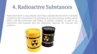 4. Radioactive Substances
Radioactive waste is any pollution that emits radiation beyond what is naturally
released by the environment. It’s generated by uranium mining, nuclear power
plants, and the production and testing of military weapons, as well as by
universities and hospitals that use radioactive materials for research and
medicine.
 