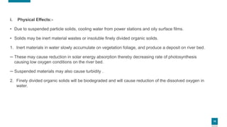 10
i. Physical Effects:-
• Due to suspended particle solids, cooling water from power stations and oily surface films.
• Solids may be inert material wastes or insoluble finely divided organic solids.
1. Inert materials in water slowly accumulate on vegetation foliage, and produce a deposit on river bed.
─ These may cause reduction in solar energy absorption thereby decreasing rate of photosynthesis
causing low oxygen conditions on the river bed.
─ Suspended materials may also cause turbidity .
2. Finely divided organic solids will be biodegraded and will cause reduction of the dissolved oxygen in
water.
 