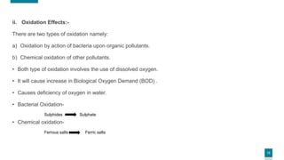 13
ii. Oxidation Effects:-
There are two types of oxidation namely:
a) Oxidation by action of bacteria upon organic pollutants.
b) Chemical oxidation of other pollutants.
• Both type of oxidation involves the use of dissolved oxygen.
• It will cause increase in Biological Oxygen Demand (BOD) .
• Causes deficiency of oxygen in water.
• Bacterial Oxidation-
Sulphides Sulphate
• Chemical oxidation-
Ferrous salts Ferric salts
 