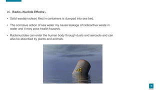 18
vi. Radio- Nuclide Effects:-
• Solid waste(nuclear) filed in containers is dumped into sea bed.
• The corrosive action of sea water my cause leakage of radioactive waste in
water and it may pose health hazards.
• Radionuclides can enter the human body through dusts and aerosols and can
also be absorbed by plants and animals.
 