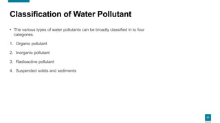 21
Classification of Water Pollutant
• The various types of water pollutants can be broadly classified in to four
categories.
1. Organic pollutant
2. Inorganic pollutant
3. Radioactive pollutant
4. Suspended solids and sediments
 