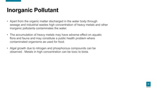 27
Inorganic Pollutant
• Apart from the organic matter discharged in the water body through
sewage and industrial wastes high concentration of heavy metals and other
inorganic pollutants contaminates the water.
• The accumulation of heavy metals may have adverse effect on aquatic
flora and fauna and may constitute a public health problem where
contaminated organisms ae used for food.
• Algal growth due to nitrogen and phosphorous compounds can be
observed . Metals in high concentration can be toxic to biota.
 