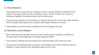 34
c) Virus Diseases:-
• The recognized viruses that are of serious concern are the following members of the
enteric virus group: polio viruses, coxsakie viruses , ECHO viruses, the viruses of
infectious hepatitis, the adenoviruses and the reoviruses.
• The poliovirus persists in the intestines of infected persons for a short time after infection
which probably takes place from contaminated fingers directly or on food.
• Poliomyelitis is common where sanitation and food hygiene are poor.
d) Helminthic (worm) disease:-
• Worm infections are sporadic and occur only under grossly insanitary conditions or
through gross mismanagement of sewage disposal system.
• The common diseases that are spread are schistosomiasis and swimmer’s itch.
• The causes of schistosomiasis is a group of trematode worms that inhibit the viens of
bladder or large intestines and discharge eggs into the urine.
 