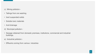 66
c) Mining pollution:-
• Tailings from ore washing
• Inert suspended solids
• Soluble toxic materials
• Acid drainage
d) Municipal pollution:-
• Sewage obtained from domestic premises, institutions, commercial and industrial
buildings.
e) Industrial pollution:-
• Effluents coming from various industries
 