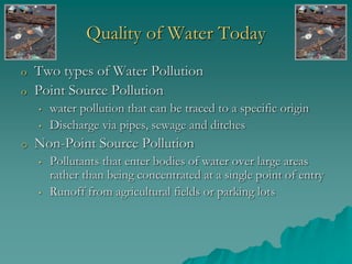 Quality of Water Today
o Two types of Water Pollution
o Point Source Pollution
• water pollution that can be traced to a specific origin
• Discharge via pipes, sewage and ditches
o Non-Point Source Pollution
• Pollutants that enter bodies of water over large areas
rather than being concentrated at a single point of entry
• Runoff from agricultural fields or parking lots
 
