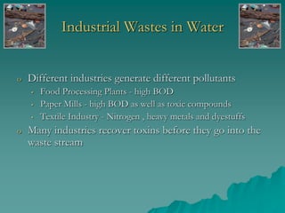Industrial Wastes in Water
o Different industries generate different pollutants
• Food Processing Plants - high BOD
• Paper Mills - high BOD as well as toxic compounds
• Textile Industry - Nitrogen , heavy metals and dyestuffs
o Many industries recover toxins before they go into the
waste stream
 