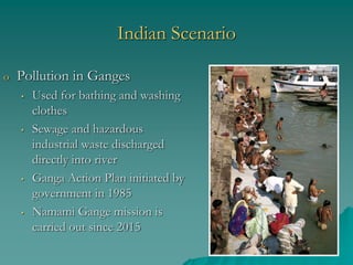 Indian Scenario
o Pollution in Ganges
• Used for bathing and washing
clothes
• Sewage and hazardous
industrial waste discharged
directly into river
• Ganga Action Plan initiated by
government in 1985
• Namami Gange mission is
carried out since 2015
 