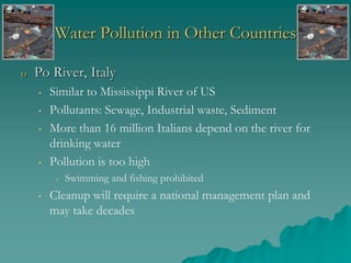 Water Pollution in Other Countries
o Po River, Italy
• Similar to Mississippi River of US
• Pollutants: Sewage, Industrial waste, Sediment
• More than 16 million Italians depend on the river for
drinking water
• Pollution is too high
• Swimming and fishing prohibited
• Cleanup will require a national management plan and
may take decades
 