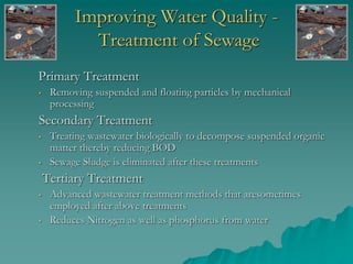 Improving Water Quality -
Treatment of Sewage
Primary Treatment
• Removing suspended and floating particles by mechanical
processing
Secondary Treatment
• Treating wastewater biologically to decompose suspended organic
matter thereby reducing BOD
• Sewage Sludge is eliminated after these treatments
Tertiary Treatment
• Advanced wastewater treatment methods that aresometimes
employed after above treatments
• Reduces Nitrogen as well as phosphorus from water
 