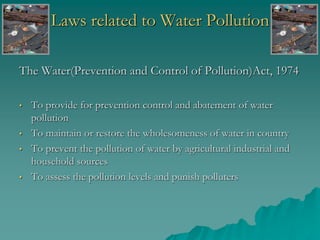 Laws related to Water Pollution
The Water(Prevention and Control of Pollution)Act, 1974
• To provide for prevention control and abatement of water
pollution
• To maintain or restore the wholesomeness of water in country
• To prevent the pollution of water by agricultural industrial and
household sources
• To assess the pollution levels and punish polluters
 