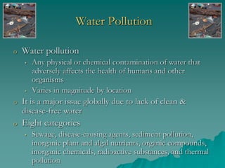 Water Pollution
o Water pollution
• Any physical or chemical contamination of water that
adversely affects the health of humans and other
organisms
• Varies in magnitude by location
o It is a major issue globally due to lack of clean &
disease-free water
o Eight categories
• Sewage, disease-causing agents, sediment pollution,
inorganic plant and algal nutrients, organic compounds,
inorganic chemicals, radioactive substances, and thermal
pollution
 