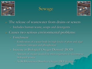 Sewage
o The release of wastewater from drains or sewers
• Includes human waste, soaps and detergents
o Causes two serious environmental problems:
• Enrichment
• Fertilization of a water body by high levels of plant and algal
nutrients (nitrogen and phosphorus)
• Increase in Biological Oxygen Demand (BOD)
• Amount of oxygen needed by microorganisms to decompose
biological wastes
• As BOD increases Dissolved Oxygen (DO) decreases
 