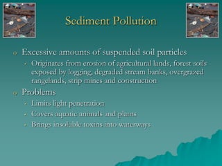 Sediment Pollution
o Excessive amounts of suspended soil particles
• Originates from erosion of agricultural lands, forest soils
exposed by logging, degraded stream banks, overgrazed
rangelands, strip mines and construction
o Problems
• Limits light penetration
• Covers aquatic animals and plants
• Brings insoluble toxins into waterways
 