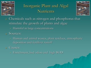 Inorganic Plant and Algal
Nutrients
o Chemicals such as nitrogen and phosphorus that
stimulate the growth of plants and algae
• Harmful in large concentrations
o Sources:
• Human and animal wastes, plant residues, atmospheric
deposition and fertilizer runoff
o Causes:
• Enrichment, bad odors and high BOD
 