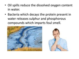 • Oil spills reduce the dissolved oxygen content
in water.
• Bacteria which decays the protein present in
water releases sulphur and phosphorous
compounds which imparts foul smell.
 