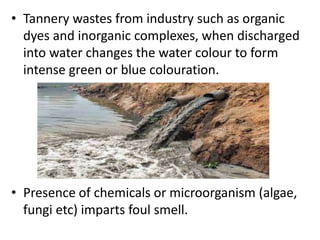 • Tannery wastes from industry such as organic
dyes and inorganic complexes, when discharged
into water changes the water colour to form
intense green or blue colouration.
• Presence of chemicals or microorganism (algae,
fungi etc) imparts foul smell.
 