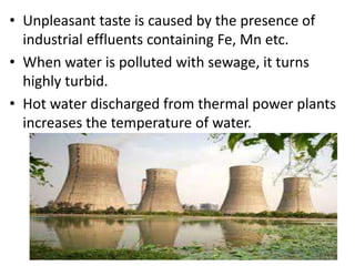• Unpleasant taste is caused by the presence of
industrial effluents containing Fe, Mn etc.
• When water is polluted with sewage, it turns
highly turbid.
• Hot water discharged from thermal power plants
increases the temperature of water.
 