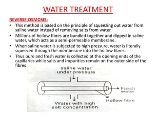 WATER TREATMENT
REVERSE OSMOSIS:
• This method is based on the principle of squeezing out water from
saline water instead of removing salts from water.
• Millions of hollow fibres are bundled together and dipped in saline
water, which acts as a semi-permeable memberane.
• When saline water is subjected to high pressure, water is literally
squeezed through the memberane into the hollow fibres.
• Thus pure and fresh water is collected at the opening ends of the
capillaries while salts and impurities remain on the outer side of the
fibres
 