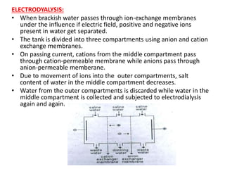 ELECTRODYALYSIS:
• When brackish water passes through ion-exchange membranes
under the influence if electric field, positive and negative ions
present in water get separated.
• The tank is divided into three compartments using anion and cation
exchange membranes.
• On passing current, cations from the middle compartment pass
through cation-permeable membrane while anions pass through
anion-permeable memberane.
• Due to movement of ions into the outer compartments, salt
content of water in the middle compartment decreases.
• Water from the outer compartments is discarded while water in the
middle compartment is collected and subjected to electrodialysis
again and again.
 
