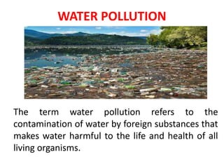 WATER POLLUTION
The term water pollution refers to the
contamination of water by foreign substances that
makes water harmful to the life and health of all
living organisms.
 