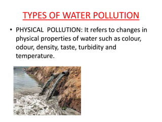TYPES OF WATER POLLUTION
• PHYSICAL POLLUTION: It refers to changes in
physical properties of water such as colour,
odour, density, taste, turbidity and
temperature.
 