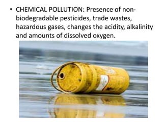 • CHEMICAL POLLUTION: Presence of non-
biodegradable pesticides, trade wastes,
hazardous gases, changes the acidity, alkalinity
and amounts of dissolved oxygen.
 