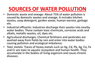 SOURCES OF WATER POLLUTION
• Domestic waste and sewage: About 75% of water pollution is
caused by domestic wastes and sewage. It includes kitchen
wastes, soap detergent, garden waste, human excreta, garbage
etc.
• Industrial effluents: Industries discharge their wastes into nearby
water bodies. These contain toxic chemicals, corrosive acids and
alkalis, metallic wastes, oil, dyes etc.
• Agricultural discharges: Chemical fertilizers and pesticides are
washed away from fields by rain and enter into water bodies
causing pollution and ecological imbalance.
• Toxic metals: Traces of heavy metals such as Hg, Cd, Pb, Ag, Co, Fe
and Cr are toxic to aquatic ecosystem and human health. They
accumulate in the bodies of living organism and cause chronic
diseases.
 