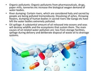 • Organic pollutants: Organic pollutants from pharmaceuticals, drugs,
paper mills, tanneries etc increase the biological oxygen demand of
water bodies.
• River dumping: Certain rivers, which are considered holy and sacred by
people are being polluted tremendously. Dissolving of ashes, throwing
flowers, dumping of human bodies in sacred rivers like Ganga etc have
left the water bodies extremely polluted.
• Oil spillage: A substantial amount of oil released into oceans and seas
will destroy wildlife and the ecosystems that sustain them. The main
causes of oil related water pollution are: loss from storage facilities,
spillage during delivery and deliberate disposal of waste oil to drainage
systems.
 