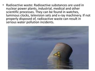 • Radioactive waste: Radioactive substances are used in
nuclear power plants, industrial, medical and other
scientific processes. They can be found in watches,
luminous clocks, television sets and x-ray machinery. If not
properly disposed of, radioactive waste can result in
serious water pollution incidents.
 