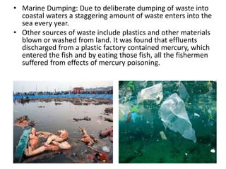 • Marine Dumping: Due to deliberate dumping of waste into
coastal waters a staggering amount of waste enters into the
sea every year.
• Other sources of waste include plastics and other materials
blown or washed from land. It was found that effluents
discharged from a plastic factory contained mercury, which
entered the fish and by eating those fish, all the fishermen
suffered from effects of mercury poisoning.
 