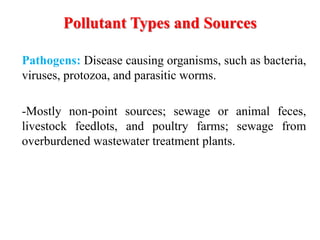 Pollutant Types and Sources
Pathogens: Disease causing organisms, such as bacteria,
viruses, protozoa, and parasitic worms.
-Mostly non-point sources; sewage or animal feces,
livestock feedlots, and poultry farms; sewage from
overburdened wastewater treatment plants.
 