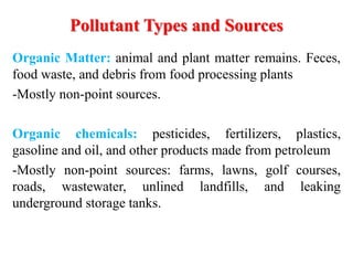 Organic Matter: animal and plant matter remains. Feces,
food waste, and debris from food processing plants
-Mostly non-point sources.
Organic chemicals: pesticides, fertilizers, plastics,
gasoline and oil, and other products made from petroleum
-Mostly non-point sources: farms, lawns, golf courses,
roads, wastewater, unlined landfills, and leaking
underground storage tanks.
Pollutant Types and Sources
 