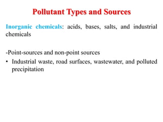 Inorganic chemicals: acids, bases, salts, and industrial
chemicals
-Point-sources and non-point sources
• Industrial waste, road surfaces, wastewater, and polluted
precipitation
Pollutant Types and Sources
 